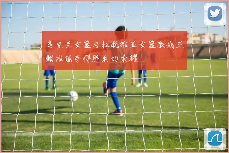 乌克兰女篮与拉脱维亚女篮激战正酣谁能夺得胜利的荣耀