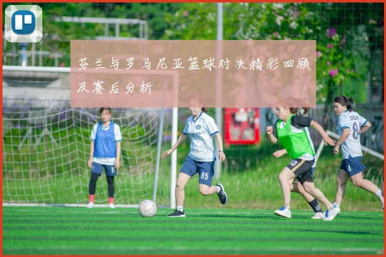 芬兰与罗马尼亚篮球对决精彩回顾及赛后分析