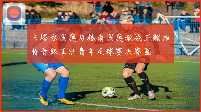 卡塔尔国奥与越南国奥激战正酣谁将晋级亚洲青年足球赛决赛圈