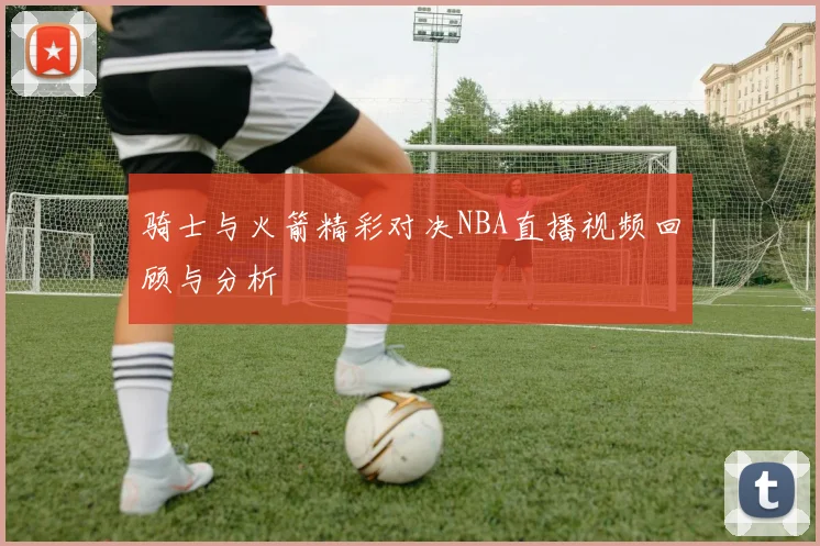 骑士与火箭精彩对决NBA直播视频回顾与分析